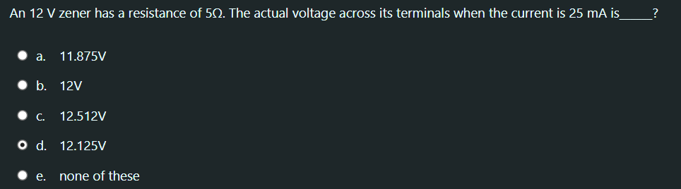 An 12 V zener has a resistance of 50. The actual voltage across its terminals when the current is 25 mA is
?
a.
11.875V
b. 12V
•C.
12.512V
od.
12.125V
е.
none of these
