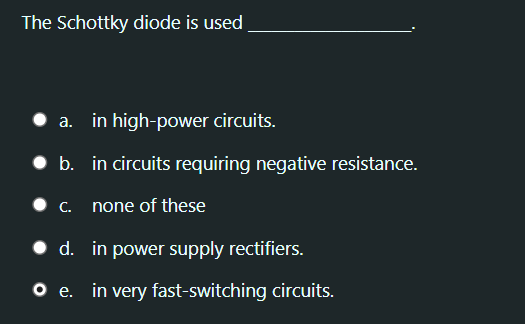 The Schottky diode is used
a. in high-power circuits.
b. in circuits requiring negative resistance.
• c. none of these
• d. in power supply rectifiers.
O e. in very fast-switching circuits.
