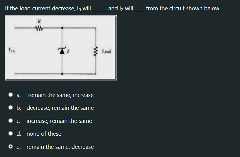 If the load current decrease, IR will
and Iz will
from the circuit shown below.
R
Vis
Load
• a.
remain the same, increase
• b. decrease, remain the same
• c. increase, remain the same
• d. none of these
o .
remain the same, decrease
