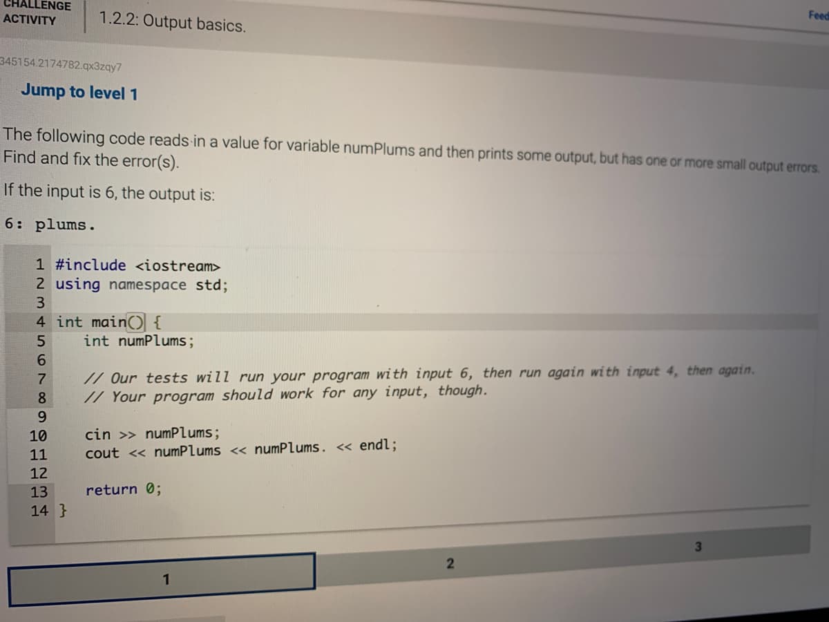 CHALLENGE
1.2.2: Output basics.
Feed
ACTIVITY
345154.2174782.qx3zqy7
Jump to level 1
The following code reads in a value for variable numPlums and then prints some output, but has one or more small output errors.
Find and fix the error(s).
If the input is 6, the output is:
6: plums.
1 #include <iostream>
2 using namespace std;
3
4 int main(){
int numPlums;
6.
// Our tests will run your program with input 6, then run again with input 4, then again.
// Your program should work for any input, though.
7
8.
9.
cin >> numPlums;
cout << numPlums << numPlums. « endl;
10
11
12
13
return 0;
14 }
2
1
