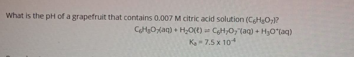 What is the pH of a grapefruit that contains 0.007 M citric acid solution (C6H3O7)?
C6H&07(aq) + H20(t) = C6H707(aq) + H3O*(aq)
Ka = 7.5 x 104
