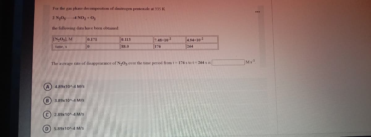 For the gas phase decomposition of dinitrogen pentoxide at 335 K
2 N205
4 NO2+ O2
the following data have been obtained:
IN2Os), M
0.171
0.113
7.48x102
4.94x10 2
time, s
88.0
176
264
The average rate of disappearance of N,Og over the time period from t= 176 s to t 264 s is
Ms
A 4.89x10^-4 M/s
(B) 3.89x10^-4 M/s
C) 2.89x10^-4 M/s
5.89x10-4 M/s
