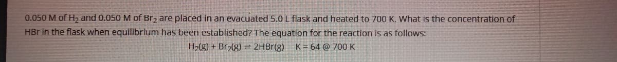 0.050 M of H2 and 0.050 M of Br2 are placed in an evacuated 5.0 L flask and heated to 700 K. What is the concentration of
HBr in the flask when equilibrium has been established? The equation for the reaction is as follows:
H2(g) + Br2(g) = 2HBr(g)
K = 64 @ 700K
