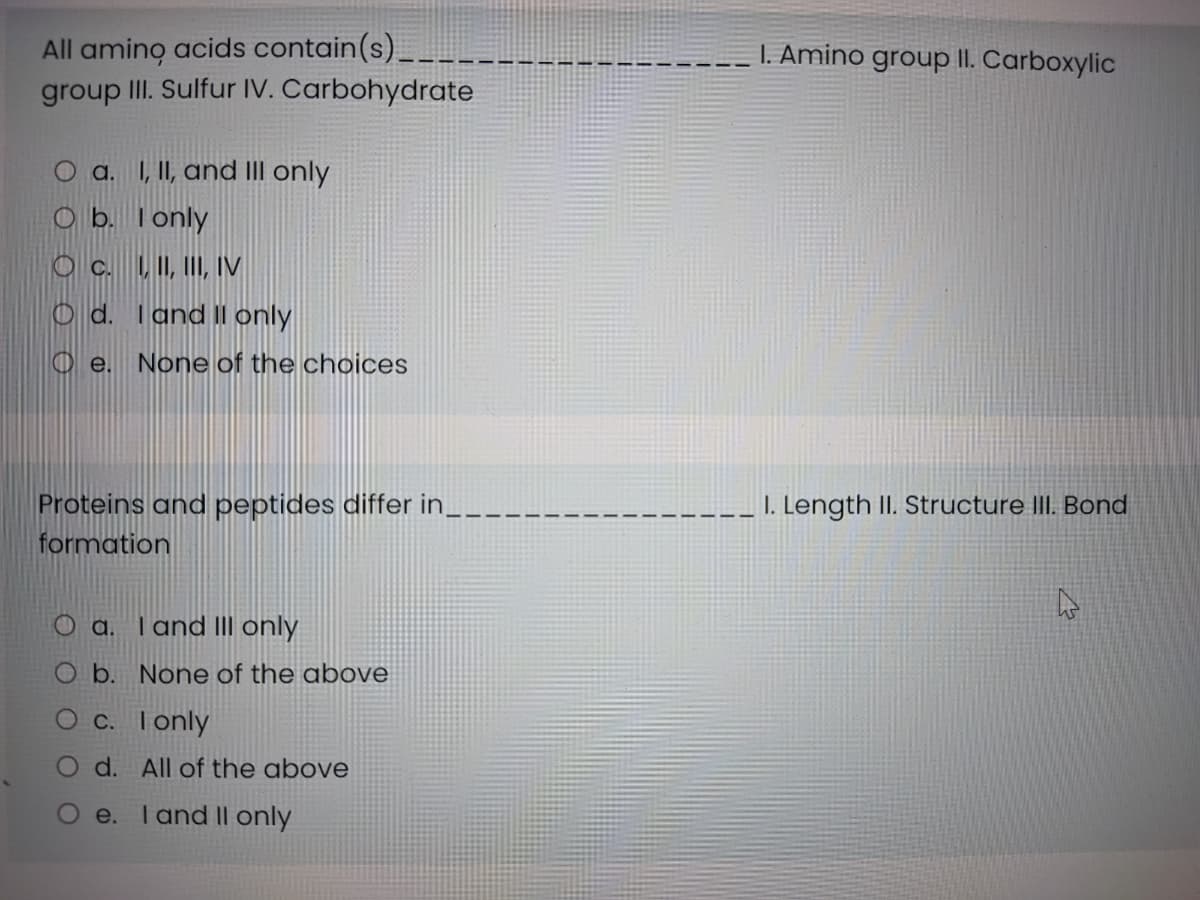 All amino acids contain(s)
group II. Sulfur IV. Carbohydrate
I. Amino group II. Carboxylic
O a. I, II, and III only
O b. Tonly
O c. LI, II, IV
O d. Tand II only
O e.
None of the choices
Proteins and peptides differ in__
I. Length II. Structure III. Bond
formation
a. Tand lII only
O b. None of the above
Oc. Tonly
d. All of the above
e.
T and II only
