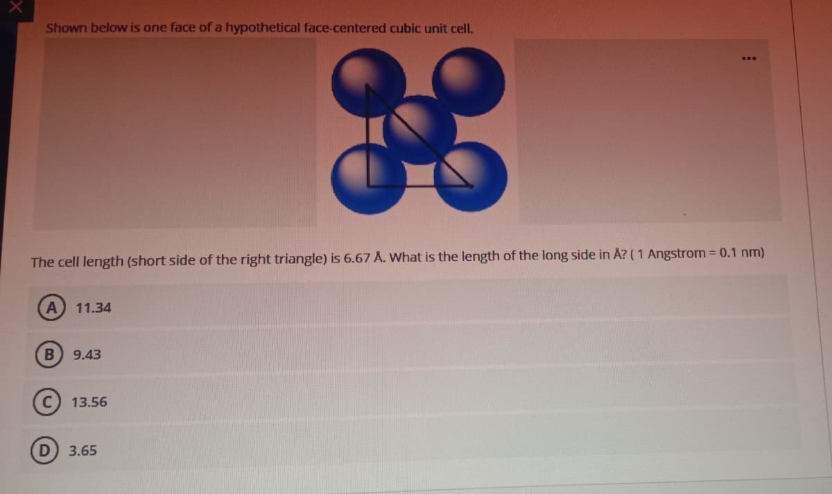 Shown below is one face of a hypothetical face-centered cubic unit celI.
gE
...
The cell length (short side of the right triangle) is 6.67 A. What is the length of the long side in A? (1 Angstrom 0.1 nm)
11.34
B) 9.43
(C 13.56
3.65
