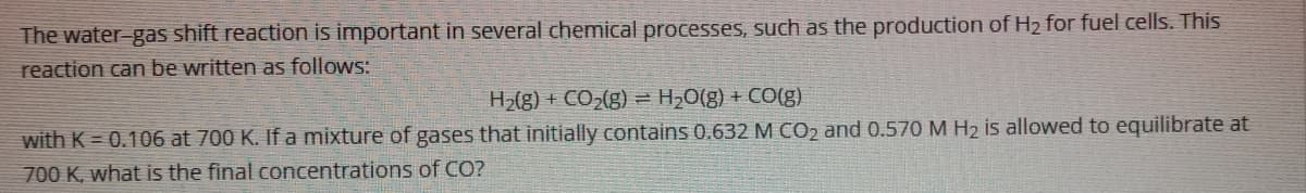 The water-gas shift reaction is important in several chemical processes, such as the production of H2 for fuel cells. This
reaction can be written as follows:
H2(g) + CO2(g) = H,0(g) + CO(g)
with K = 0.106 at 700 K. Ifa mixture of gases that initially contains 0.632 M CO2 and 0.570 M H2 is allowed to equilibrate at
700 K, what is the final concentrations of CO?
