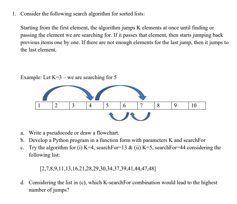 1. Consider the following search algorithm for sorted lists:
Starting from the first element, the algorithm jumps K elements at once until finding or
passing the element we are searching for. If it passes that element, then starts jumping back
previous items one by one. If there are not enough elements for the last jump, then it jumps to
the last element.
Example: Let K=3 – we are searching for 5
1
2
3
4
5
7
8
9.
10
a. Write a pseudocode or draw a flowchart.
b. Develop a Python program in a function form with parameters K and searchFor
c. Try the algorithm for (i) K=4, searchFor=13 & (ii) K=5, searchFor=44 considering the
following list:
[2,7,8,9,11,13,16,21,28,29,30,34,37,39,41,44,47,48]|
d. Considering the list in (c), which K-searchFor combination would lead to the highest
number of jumps?
