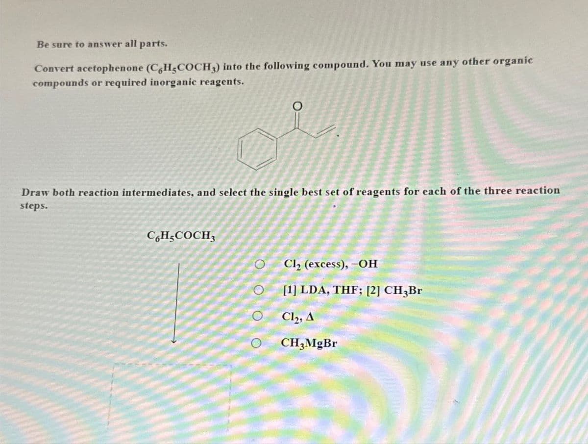 Be sure to answer all parts.
Convert acetophenone (C6H5COCH3) into the following compound. You may use any other organic
compounds or required inorganic reagents.
O
Draw both reaction intermediates, and select the single best set of reagents for each of the three reaction
steps.
C6H5COCH3
OOOO
Cl₂ (excess), -OH
[1] LDA, THF; [2] CH3Br
Cl₂, A
CH3MgBr