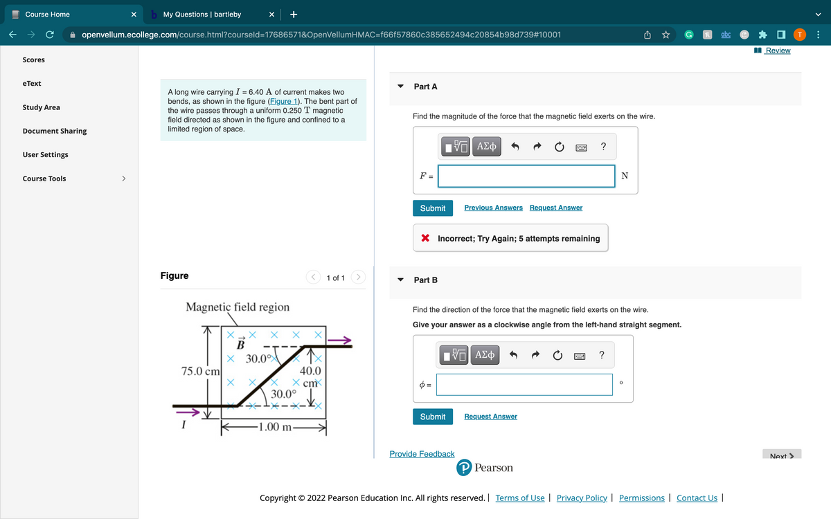 ←
Course Home
Scores
eText
Study Area
Document Sharing
User Settings
Course Tools
X b My Questions | bartleby
openvellum.ecollege.com/course.html?courseld=17686571&OpenVellumHMAC=f66f57860c385652494c20854b98d739#10001
A long wire carrying I = 6.40 A of current makes two
bends, as shown in the figure (Figure 1). The bent part of
the wire passes through a uniform 0.250 T magnetic
field directed as shown in the figure and confined to a
limited region of space.
Figure
Magnetic field region.
75.0 cm
V
X
B
X 30.0°
X
X
40.0
x cm
30.0°
-1.00 m
1 of 1
Part A
Find the magnitude of the force that the magnetic field exerts on the wire.
F =
Submit
Part B
VE ΑΣΦ
X Incorrect; Try Again; 5 attempts remaining
p=
Submit
Previous Answers Request Answer
Provide Feedback
=
Find the direction of the force that the magnetic field exerts on the wire.
Give your answer as a clockwise angle from the left-hand straight segment.
V—| ΑΣΦ
Request Answer
P Pearson
?
N
?
O
h
abc
Copyright © 2022 Pearson Education Inc. All rights reserved. | Terms of Use | Privacy Policy | Permissions | Contact Us |
P
Review
Next >