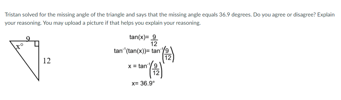 Tristan solved for the missing angle of the triangle and says that the missing angle equals 36.9 degrees. Do you agree or disagree? Explain
your reasoning. You may upload a picture if that helps you explain your reasoning.
tan(x)= 9
12
tan (tan(x))= tan
12
X = tan
x= 36.9°
