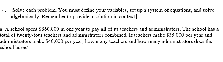 4. Solve each problem. You must define your variables, set up a system of equations, and solve
algebraically. Remember to provide a solution in context.
a. A school spent $860,000 in one year to pay all of its teachers and administrators. The school has a
total of twenty-four teachers and administrators combined. If teachers make $35,000 per year and
administrators make $40,000 per year, how many teachers and how many administrators does the
school have?
