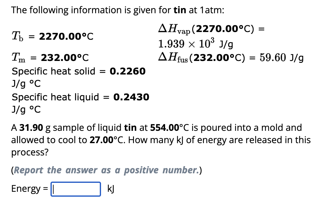 The following information is given for tin at 1 atm:
Ть
= 2270.00°C
I'm
= 232.00°C
Specific heat solid = 0.2260
J/g °C
Specific heat liquid = 0.2430
J/g °C
AHvap (2270.00°C) =
1.939 × 10³ J/g
AHfus (232.00°C) = 59.60 J/g
A 31.90 g sample of liquid tin at 554.00°C is poured into a mold and
allowed to cool to 27.00°C. How many kJ of energy are released in this
process?
(Report the answer as a positive number.)
Energy = ||
kJ