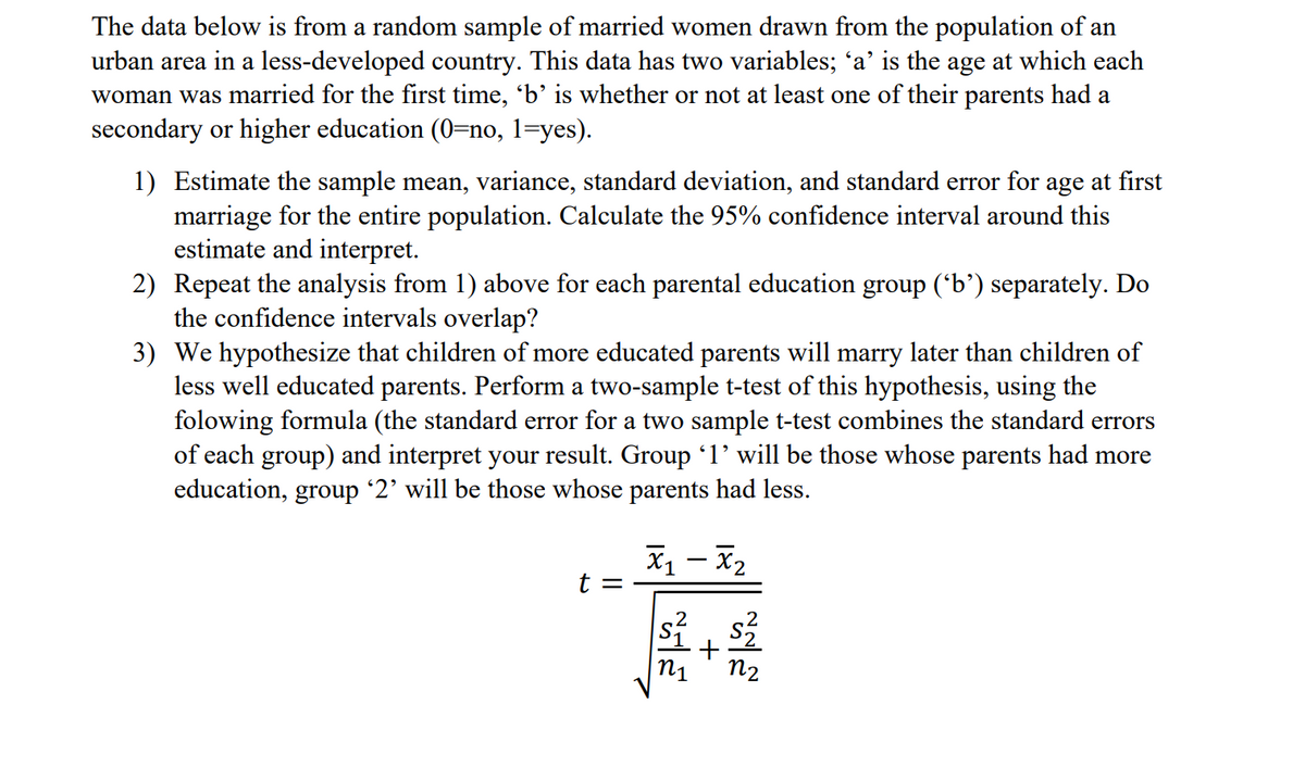 The data below is from a random sample of married women drawn from the population of an
urban area in a less-developed country. This data has two variables; 'a' is the age at which each
woman was married for the first time, 'b’ is whether or not at least one of their parents had a
secondary or higher education (0=no, 1=yes).
1) Estimate the sample mean, variance, standard deviation, and standard error for age at first
marriage for the entire population. Calculate the 95% confidence interval around this
estimate and interpret.
2) Repeat the analysis from 1) above for each parental education group (*b’) separately. Do
the confidence intervals overlap?
3) We hypothesize that children of more educated parents will marry later than children of
less well educated parents. Perform a two-sample t-test of this hypothesis, using the
folowing formula (the standard error for a two sample t-test combines the standard errors
of each group) and interpret your result. Group l' will be those whose parents had more
education, group '2' will be those whose parents had less.
X – x2
-
+
n1
n2
