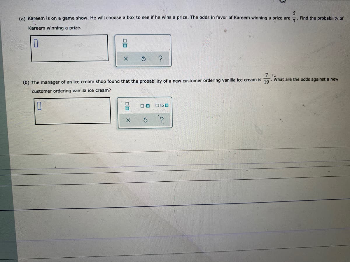 (a) Kareem is on a game show. He will choose a box to see if he wins a prize. The odds in favor of Kareem winning a prize are
Find the probability of
Kareem winning a prize.
(b) The manager of an ice cream shop found that the probability of a new customer ordering vanilla ice cream is 10. What are the odds against a new
customer ordering vanilla ice cream?
ロ:ロ
O to O
の
の
olo
O
