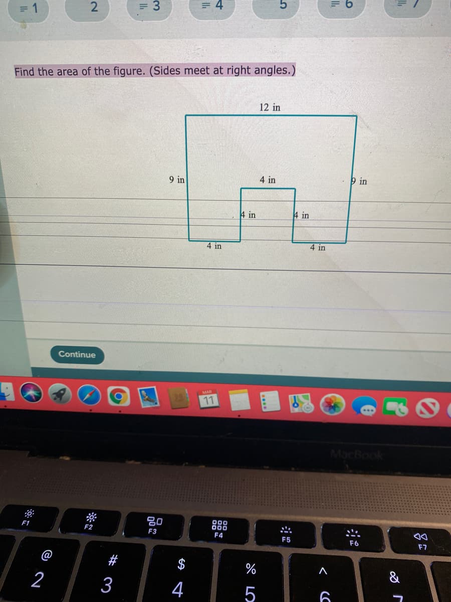 = 3
= 4
= 1
Find the area of the figure. (Sides meet at right angles.)
12 in
9 in
4 in
þ in
4 in
4 in
4 in
4 in
Continue
11
MacBook
80
F1
000
F2
F3
F4
F5
F6
F7
%
&
2
3
4
2.
