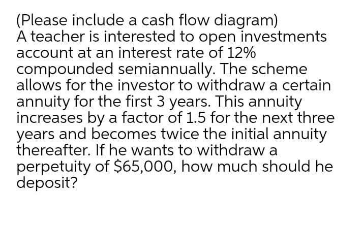 (Please include a cash flow diagram)
A teacher is interested to open investments
account at an interest rate of 12%
compounded semiannually. The scheme
allows for the investor to withdraw a certain
annuity for the first 3 years. This annuity
increases by a factor of 1.5 for the next three
years and becomes twice the initial annuity
thereafter. If he wants to withdraw a
perpetuity of $65,000, how much should he
deposit?
