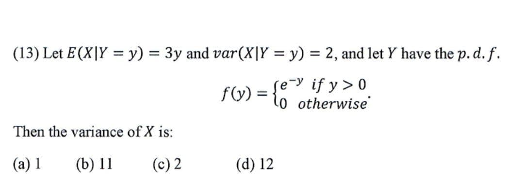 (13) Let E(X|Y = y) = 3y and var(X|Y = y) = 2, and let Y have the p.d. f.
if y > 0
f(y):
l0 otherwise'
Then the variance of X is:
(a) 1
(b) 11
(c) 2
(d) 12
