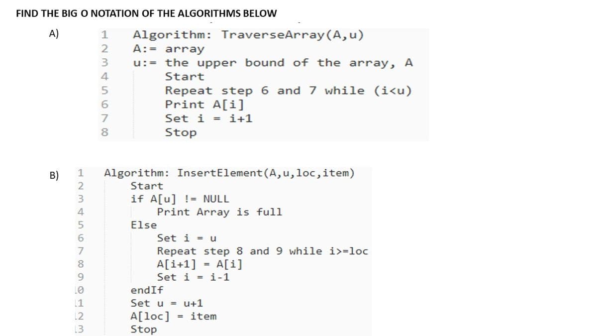 FIND THE BIG O NOTATION OF THE ALGORITHMS BELOW
Algorithm: TraverseArray (A, u)
A:= array
A)
u:= the upper bound of the array, A
4
Start
Repeat step 6 and 7 while (i<u)
Print A[i]
7
Set i = i+1
Stop
B)
1
Algorithm: InsertElement(A,u,loc,item)
Start
if A[u] != NULL
Print Array is full
Else
3.
4
6.
Set i = u
Repeat step 8 and 9 while i>=loc
A[i+1]
Set i = i-1
A[i]
%3D
9.
LO
endIf
[1
Set u
= u+1
A[loc]
Stop
12
item
13
