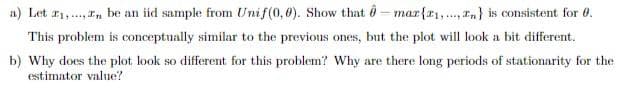 a) Let r1,., r, be an iid sample from Unif(0,0). Show that 0- mar{x1,.., n} is consistent for 0.
This problem is conceptually similar to the previous ones, but the plot will look a bit different.
b) Why does the plot look so different for this problem? Why are there long periods of stationarity for the
estimator value?
