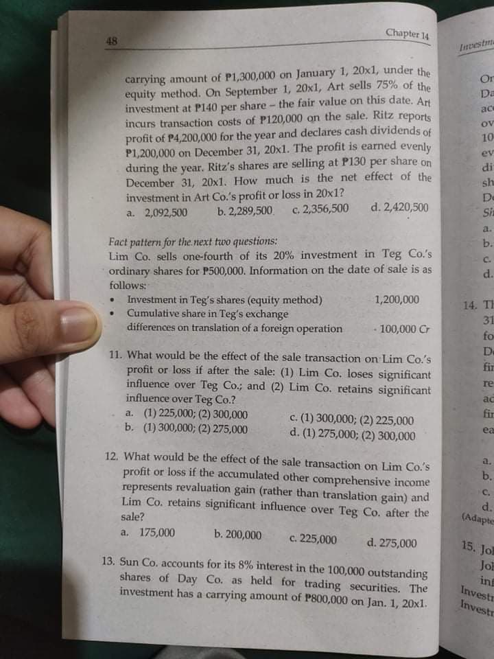 Chapter 14
48
Investma
carrying amount of P1,300,000 on January 1, 20x1, under the
equity method. On September 1, 20x1, Art sells 75% of the
investment at P140 per share - the fair value on this date. Ari
incurs transaction costs of P120,000 on the sale. Ritz reports
profit of P4,200,000 for the year and declares cash dividends of
P1,200,000 on December 31, 20x1. The profit is earned evenly
during the year. Ritz's shares are selling at P130 per share on
December 31, 20x1. How much is the net effect of the
investment in Art Co.'s profit or loss in 20x1?
a. 2,092,500
Or
Da
ace
ov
10
ev
di
sh
De
b. 2,289,500.
c. 2,356,500
d. 2,420,500
Sh
a.
Fact pattern for the.next two questions:
Lim Co. sells one-fourth of its 20% investment in Teg Co's
ordinary shares for P500,000. Information on the date of sale is as
follows:
Investment in Teg's shares (equity method)
• Cumulative share in Teg's exchange
differences on translation of a foreign operation
b.
C.
d.
1,200,000
14. TH
31
100,000 Cr
fo
11. What would be the effect of the sale transaction on Lim Co.'s
De
fir
profit or loss if after the sale: (1) Lim Co. loses significant
influence over Teg Co.; and (2) Lim Co. retains significant
influence over Teg Co.?
a. (1) 225,000; (2) 300,000
b. (1) 300,000; (2) 275,000
re
ac
fir
c. (1) 300,000; (2) 225,000
d. (1) 275,000; (2) 300,000
ea
12. What would be the effect of the sale transaction on Lim Co.'s
profit or loss if the accumulated other comprehensive income
represents revaluation gain (rather than translation gain) and
Lim Co. retains significant influence over Teg Co. after the
a.
b.
C.
d.
(Adapter
sale?
а. 175,000
b. 200,000
с. 225,000
d. 275,000
13. Sun Co. accounts for its 8% interest in the 100,000 outstanding
shares of Day Co. as held for trading securities. The
investment has a carrying amount of P800,000 on Jan. 1, 20xl.
15. Jol
JOE
in
Investr
Investr
