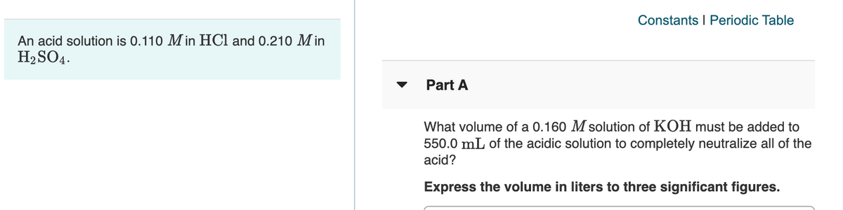 Constants I Periodic Table
An acid solution is 0.110 M in HCl and 0.210 M in
H2 SO4.
Part A
What volume of a 0.160 M solution of KOH must be added to
550.0 mL of the acidic solution to completely neutralize all of the
acid?
Express the volume in liters to three significant figures.
