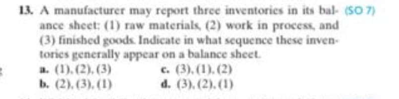 13. A manufacturer may report three inventories in its bal- (SO 7)
ance sheet: (1) raw materials, (2) work in process, and
(3) finished goods. Indicate in what sequence these inven-
tories generally appear on a balance sheet.
a. (1), (2), (3)
ь. (2), (3), (1)
c. (3). (1). (2)
d. (3). (2). (1)
