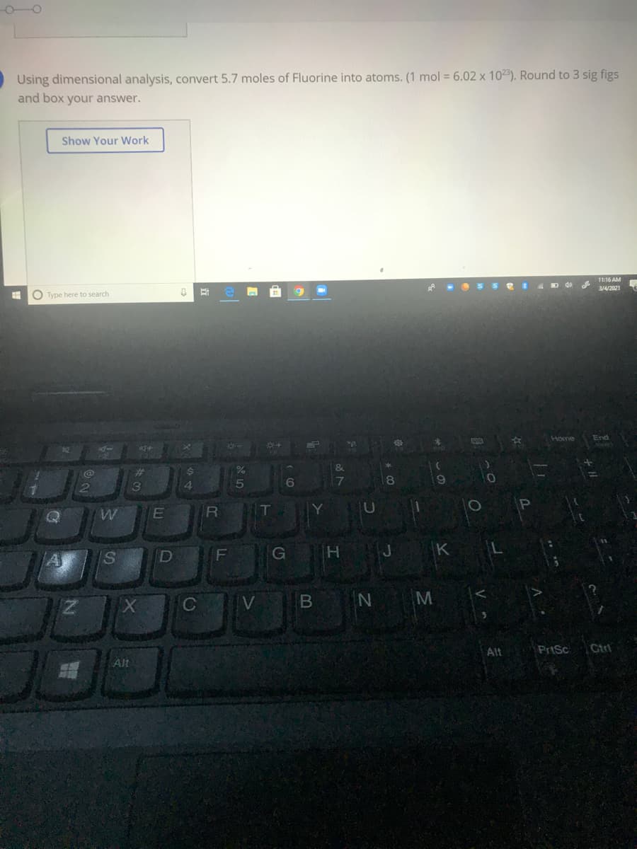 O-O
Using dimensional analysis, convert 5.7 moles of Fluorine into atoms. (1 mol = 6.02 x 1023). Round to 3 sig figs
and box your answer.
Show Your Work
11:16 AM
A -O SSe 4 D d0 d
3/4/2021
O Type here to search
Home
End
24
T
D
F
G
K
C
Alt
PriSc
Ctr
Alt
