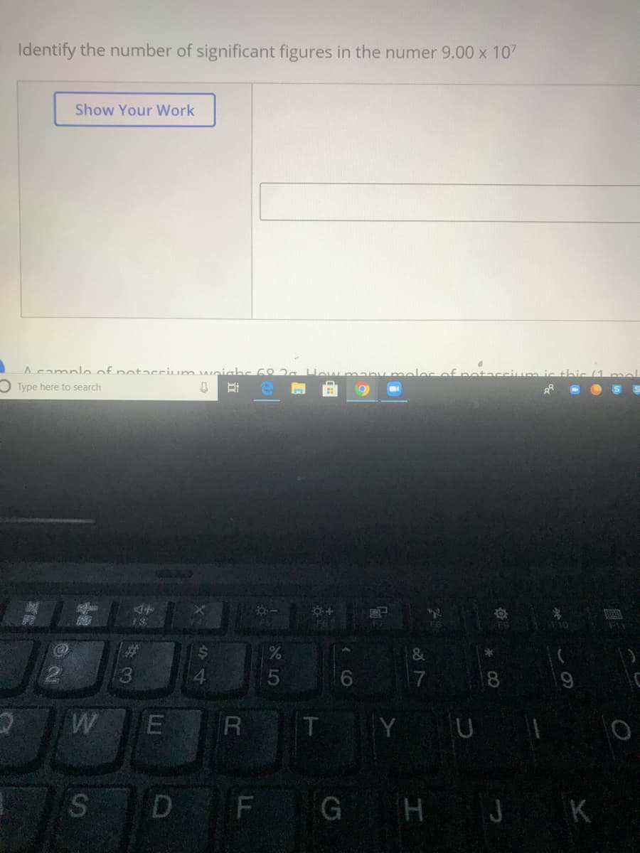 Identify the number of significant figures in the numer 9.00 x 107
Show Your Work
Acampleof potaccium weiahc 68 2.
any moloc of r
O Type here to search
%23
&
2.
13
6.
17
W
R
T Y U
D
G HJ K
LL
