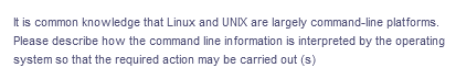 It is common knowledge that Linux and UNIX are largely command-line platforms.
Please describe how the command line information is interpreted by the operating
system so that the required action may be carried out (s)