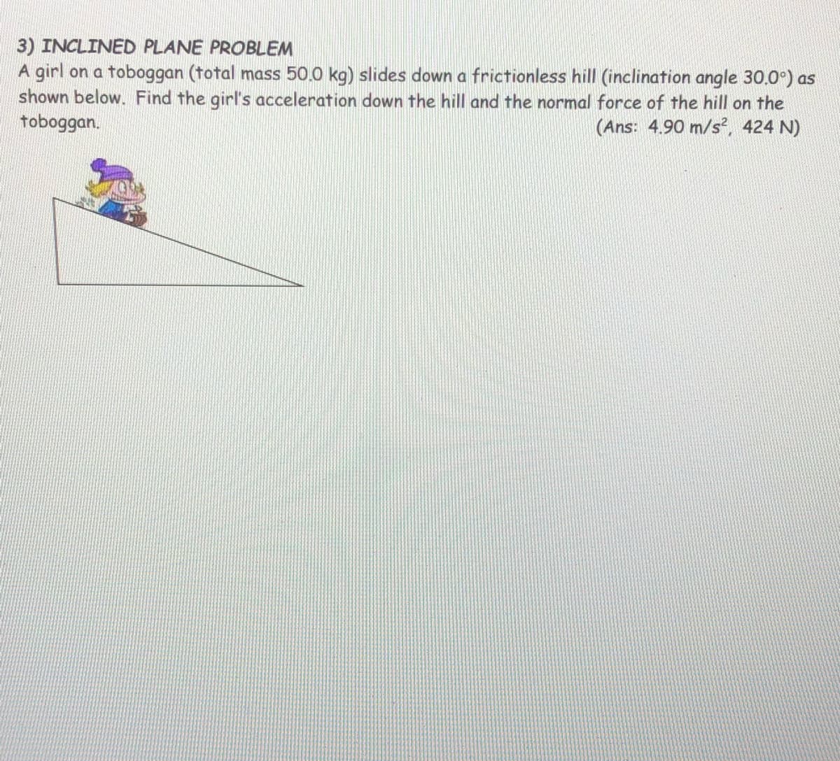 3) INCLINED PLANE PROBLEM
A girl on a toboggan (total mass 50.0 kg) slides down a frictionless hill (inclination angle 30.0°) as
shown below. Find the girl's acceleration down the hill and the normal force of the hill on the
toboggan.
(Ans: 4.90 m/s, 424 N)
