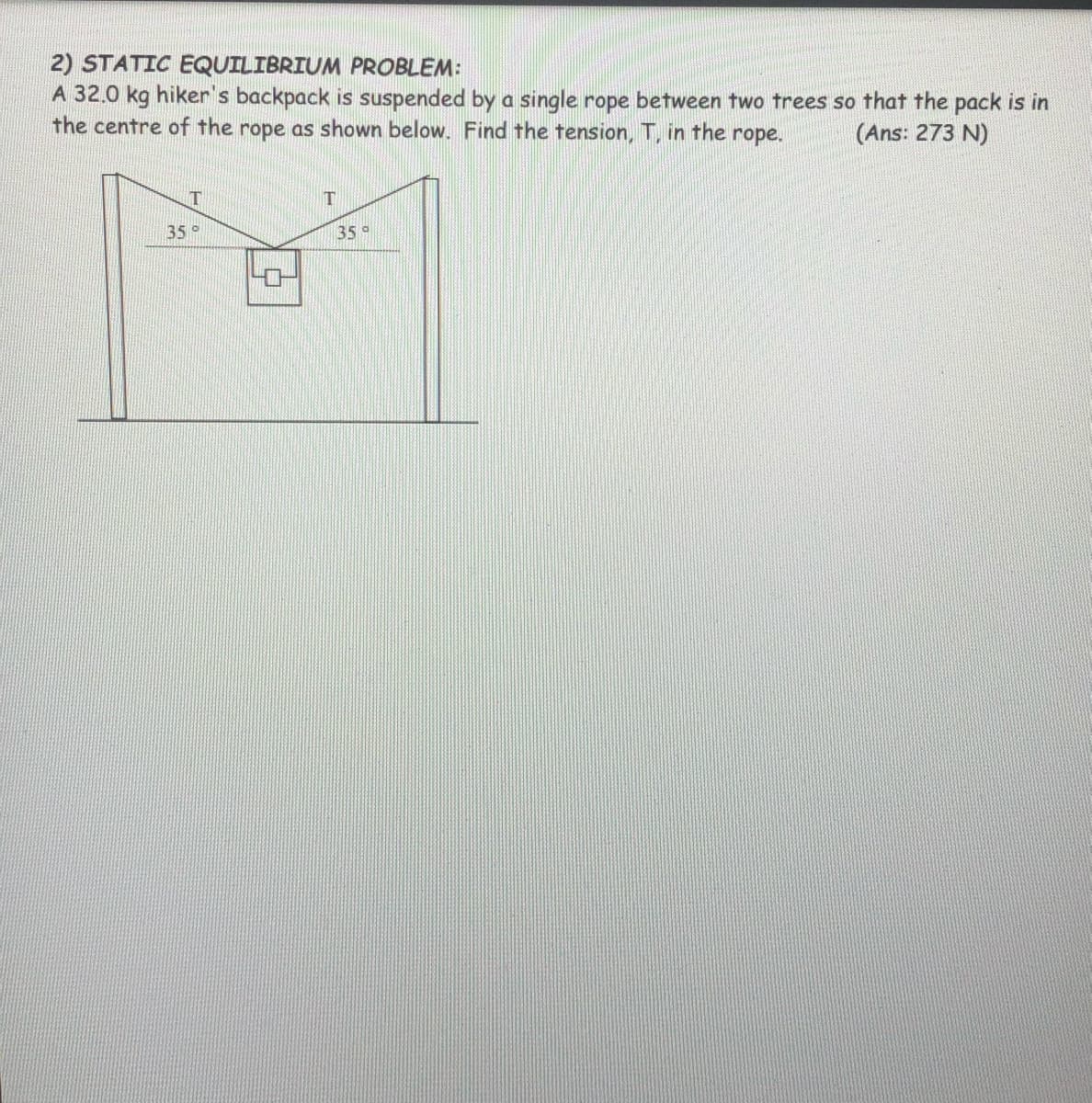 2) STATIC EQUILIBRIUM PROBLEM:
A 32.0 kg hiker's backpack is suspended by a single rope between two trees so that the pack is in
the centre of the rope as shown below. Find the tension, T, in the
rope.
(Ans: 273 N)
35°
35°
