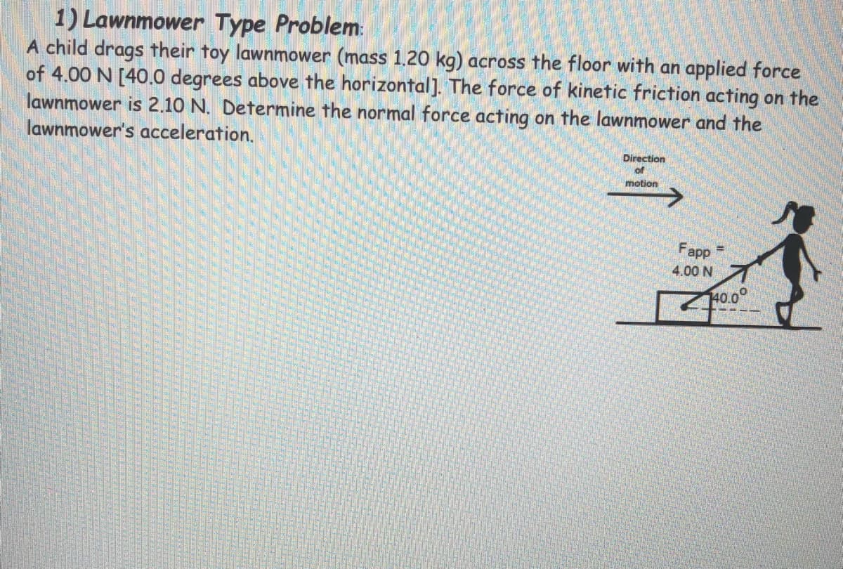 1) Lawnmower Type Problem:
A child drags their toy lawnmower (mass 1.20 kg) across the floor with an applied force
of 4.00 N [40.0 degrees above the horizontal]. The force of kinetic friction acting on the
lawnmower is 2.10 N. Determine the normal force acting on the lawnmower and the
lawnmower's acceleration.
Direction
of
motion
Fapp
4.00 N
40.0°
