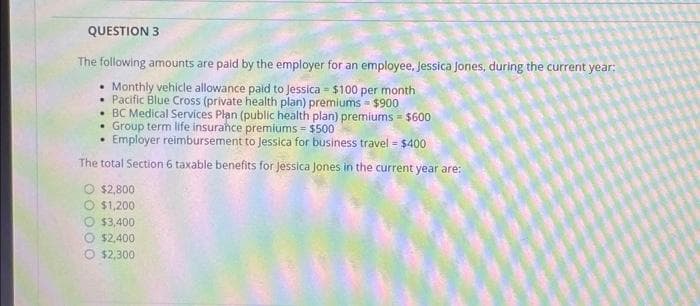 QUESTION 3
The following amounts are paid by the employer for an employee, Jessica Jones, during the current year:
.
Monthly vehicle allowance paid to Jessica $100 per month
Pacific Blue Cross (private health plan) premiums $900
BC Medical Services Plan (public health plan) premiums = $600
Group term life insurance premiums = $500
Employer reimbursement to Jessica for business travel - $400
The total Section 6 taxable benefits for Jessica Jones in the current year are:
O $2,800
O $1,200
$3,400
$2,400
$2,300