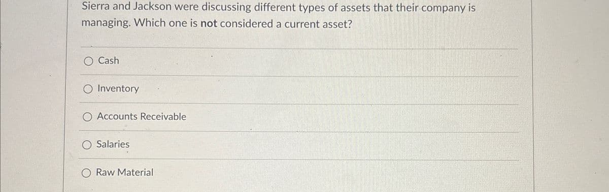 Sierra and Jackson were discussing different types of assets that their company is
managing. Which one is not considered a current asset?
Cash
O Inventory
Accounts Receivable
Salaries
Raw Material