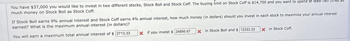 You have $37,000 you would like to invest in two different stocks, Stock Boll and Stock Coff. The buying mit on Stock Coff is $14,700 and you want to spend at least two unies as
much money on Stock Boll as Stock Coff.
If Stock Boll earns 9% annual interest and Stock Coff earns 4% annual interest, how much money (in dollars) should you invest in each stock to maximize your annual interest
earned? What is the maximum annual interest (in dollars)?
You will earn a maximum total annual interest of $ 2713.33
X if you invest $24666.67
Xin Stock Boll and $ 12333.33
X in Stock Coff.