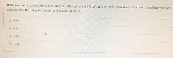 If the nominal interest rate is 10% and the inflation rate is 5% What is the real interest rate? (Do not round intermediate
calculations. Round your answer to 2 decimal places)
A.76
5.13
2,34
5.00
