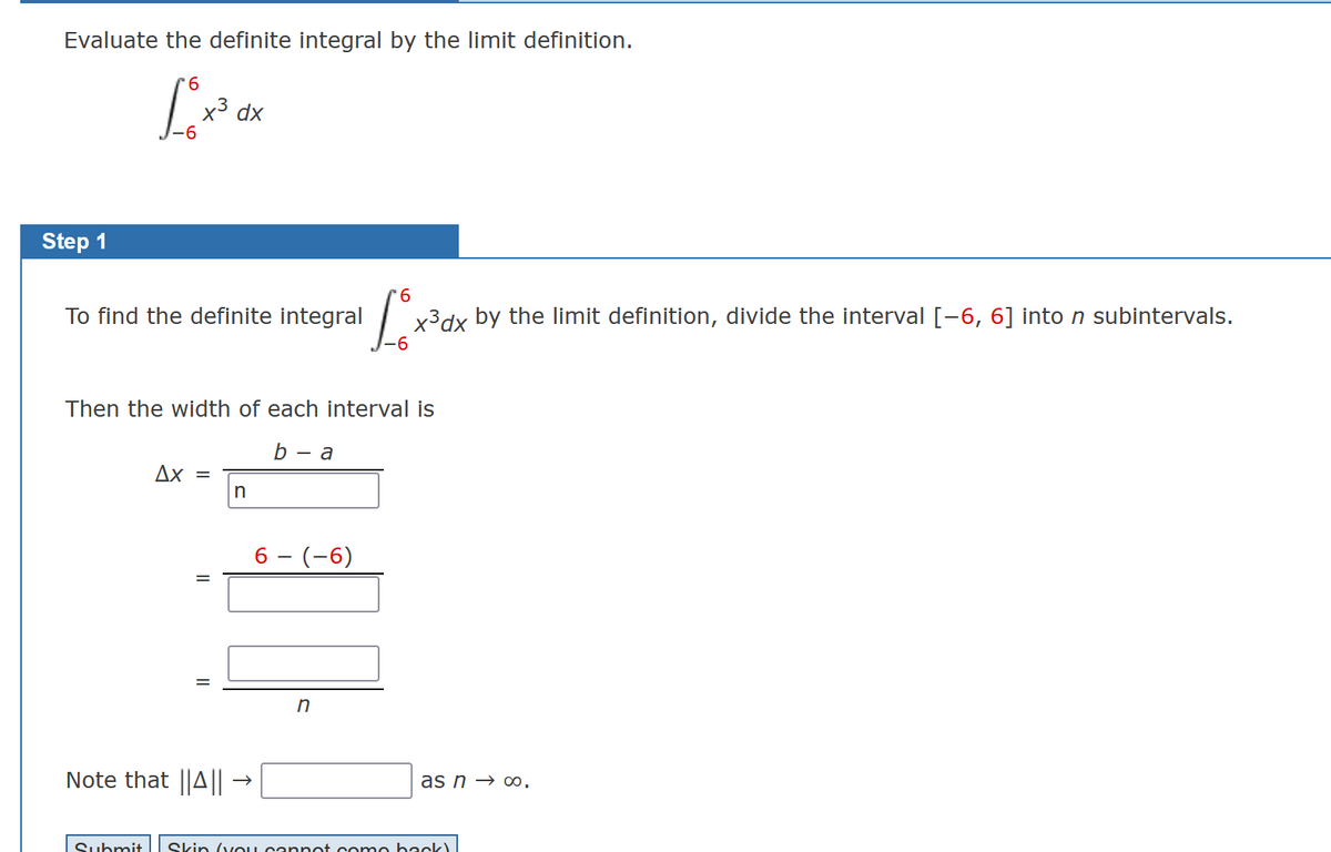 Evaluate the definite integral by the limit definition.
6
L₁x³ de
dx
-6
Step 1
To find the definite integral
Then the width of each interval is
b - a
Ax =
II
=
Note that ||A||
n
6 - (-6)
6
Lox x³dx by the limit definition, divide the interval [-6, 6] into n subintervals.
n
as n→ ∞0.
Submit Skin (you cannot come back