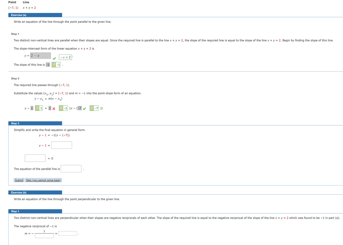 Point
(-7, 1)
Line
x + y = 2
Exercise (a)
Write an equation of the line through the point parallel to the given line.
Step 1
Two distinct non-vertical lines are parallel when their slopes are equal. Since the required line is parallel to the line x + y = 2, the slope of the required line is equal to the slope of the line x + y = 2. Begin by finding the slope of this line.
The slope-intercept form of the linear equation x + y = 2 is
y = 2-x
The slope of this line is
Step 2
The required line passes through (-7, 1).
Substitute the values (X₁, Y₁) = (−7, 1) and m = −1 into the point-slope form of an equation.
y - y₁ = m(x -x₁)
y -
1
y - 1 =
X
Step 3
Simplify and write the final equation in general form.
y − 1 = −1(x − (−7))
The equation of the parallel line is
= 0
Submit Skip (you cannot come back)
m =
-x+2
The negative reciprocal of -1 is
1
Exercise (b)
Write an equation of the line through the point perpendicular to the given line.
-1 (x
Step 1
Two distinct non-vertical lines are perpendicular when their slopes are negative reciprocals of each other. The slope of the required line is equal to the negative reciprocal of the slope of the line x + y = 2 which was found to be -1 in part (a).
=
-7 ))