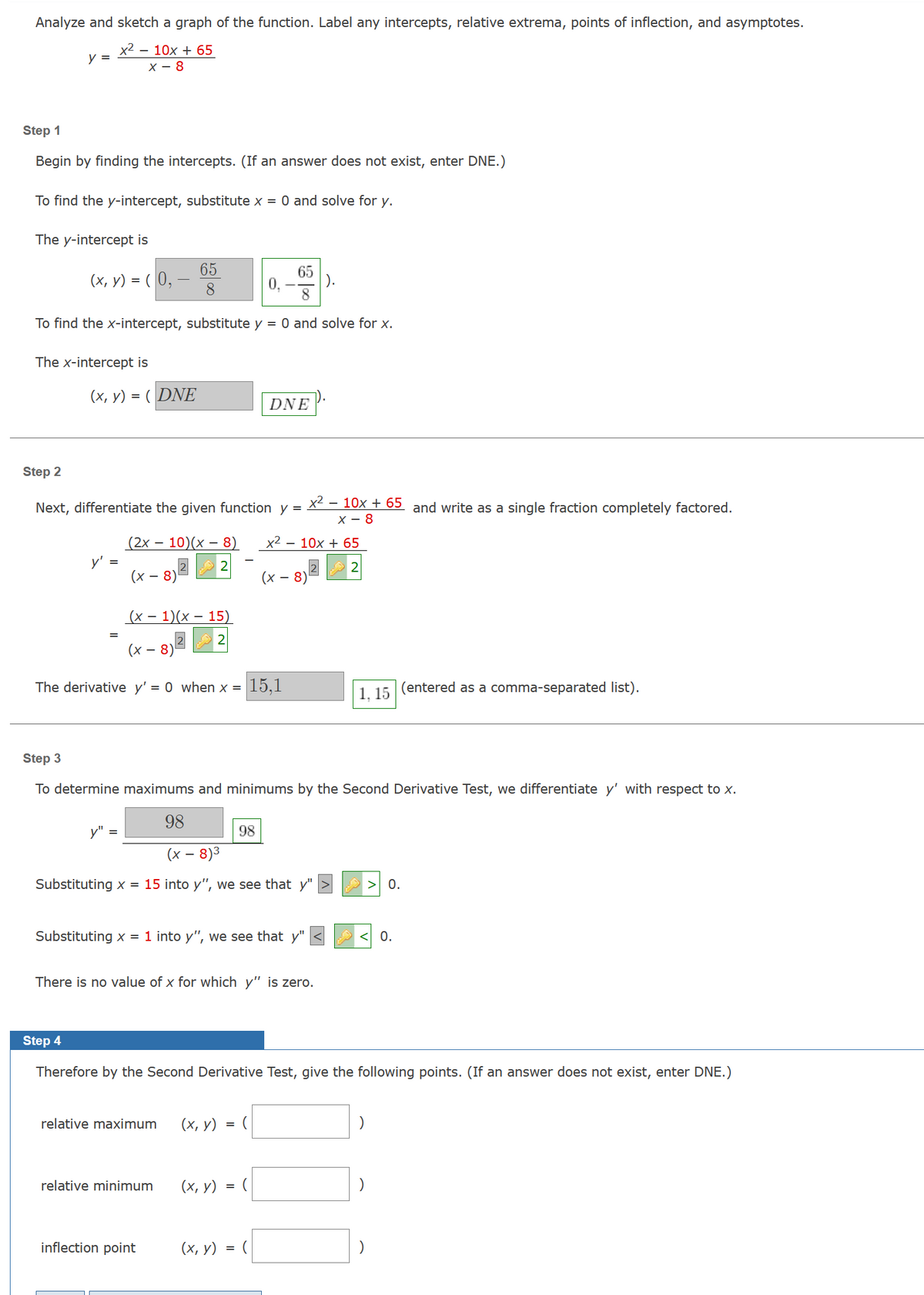 Analyze and sketch a graph of the function. Label any intercepts, relative extrema, points of inflection, and asymptotes.
x² - 10x + 65
X-8
y =
Step 1
Begin by finding the intercepts. (If an answer does not exist, enter DNE.)
To find the y-intercept, substitute x = 0 and solve for y.
The y-intercept is
65
8
To find the x-intercept, substitute y = 0 and solve for x.
(x, y) = (0,
The x-intercept is
(x, y) = (DNE
y'
=
Step 2
Next, differentiate the given function y = x² − 10x + 65 and write as a single fraction completely factored.
X-8
(2x - 10)(x − 8)
2
65
8
(x -
- 8)¹
y" =
(x - 1)(x - 15)
2
(x -
The derivative y'= 0 when x =
98
(x − 8)³
Substituting x = 15 into y", we see that y"
relative maximum (x, y)
relative minimum
inflection point
Step 3
To determine maximums and minimums by the Second Derivative Test, we differentiate y' with respect to x.
Substituting x = 1 into y", we see that
y"
There is no value of x for which y" is zero.
(x, y)
(x, y)
0,
=
DNE
15,1
98
=
=
x² - 10x + 65
(x - 8)
Step 4
Therefore by the Second Derivative Test, give the following points. (If an answer does not exist, enter DNE.)
(
|).
(
1, 15
> 0.
(entered as a comma-separated list).
0.