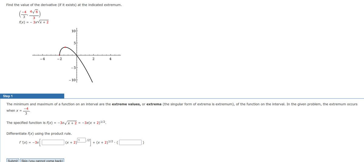 Find the value of the derivative (if it exists) at the indicated extremum.
-4 4√6
(글,
f(x) =
3
== 3xVx + 2
-4
-2
10
-5
Submit Skip (you cannot come back)
- 10
Differentiate f(x) using the product rule.
f'(x) = -3x
Step 1
The minimum and maximum of a function on an interval are the extreme values, or extrema (the singular form of extrema is extremum), of the function on the interval. In the given problem, the extremum occurs
-4
when x =
3
The specified function is f(x) = -3x√√√x + 2 = − 3x(x + 2)¹/2.
2
1
- 2)²¹/²] +
(x + 2)
4
+ (x + 2)¹/2 . (