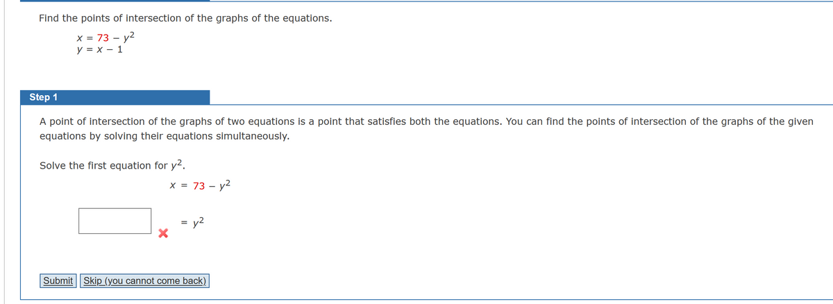 Find the points of intersection of the graphs of the equations.
x = 73 - y²
y = x - 1
Step 1
A point of intersection of the graphs of two equations is a point that satisfies both the equations. You can find the points of intersection of the graphs of the given
equations by solving their equations simultaneously.
Solve the first equation for y².
x = 73 - y²
= y²
Submit Skip (you cannot come back)