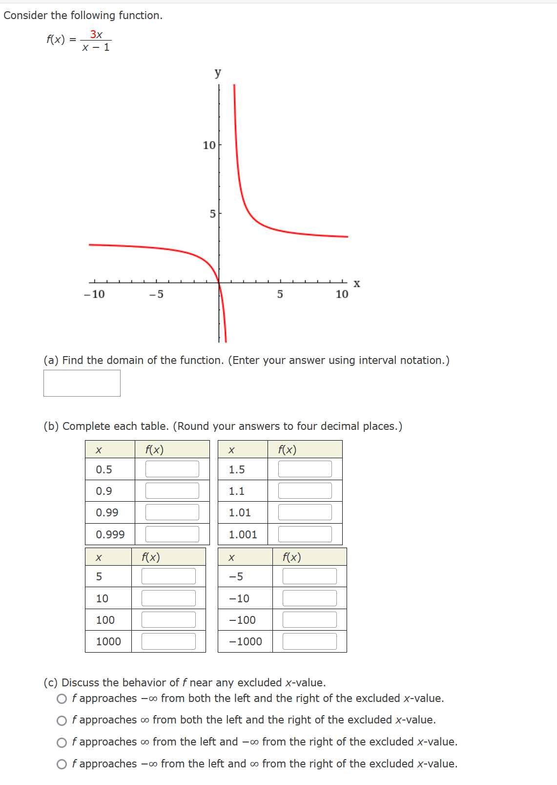 Consider the following function.
3x
x - 1
f(x)
=
-10
X
-5
0.5
0.9
0.99
0.999
X
5
10
100
1000
y
10
f(x)
5
(a) Find the domain of the function. (Enter your answer using interval notation.)
(b) Complete each table. (Round your answers to four decimal places.)
f(x)
f(x)
X
5
1.5
1.1
1.01
1.001
X
-5
-10
-100
-1000
10
X
f(x)
(c) Discuss the behavior of f near any excluded x-value.
Of approaches -∞ from both the left and the right of the excluded x-value.
f approaches ∞ from both the left and the right of the excluded x-value.
f approaches ∞ from the left and -∞ from the right of the excluded x-value.
Of approaches -∞ from the left and ∞ from the right of the excluded x-value.