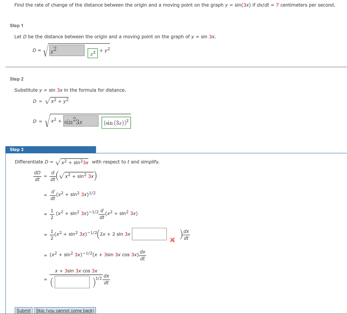 =
Find the rate of change of the distance between the origin and a moving point on the graph y
Step 1
Let D be the distance between the origin and a moving point on the graph of y
=
+ y²
D =
Step 2
Substitute y sin 3x in the formula for distance.
D = √ x² + y²
Step 3
D =
dD
dt
Differentiate D = x² + sin²3x with respect to t and simplify.
=
x² + sin²3x
=
=
d
(√x² + sin² 3x
dt
d
-(x² + sin² 3x)¹/2
(x²
dt
—— (x² + sin² 3x)-¹/²/(x² + sin² 3x)
=
dt
(sin (3x))²
1
(x² + sin² 3x)-1/²(2x
-1/2 2x + 2 sin 3x
dx
(x² + sin² 3x)−1/2(x + 3sin 3x cos 3x)-
dt
x + 3sin 3x cos 3x
Submit Skip (you cannot come back)
dx
1/2
) -2
dt
X
dx
sin 3x.
sin(3x) if dx/dt = 7 centimeters per second.