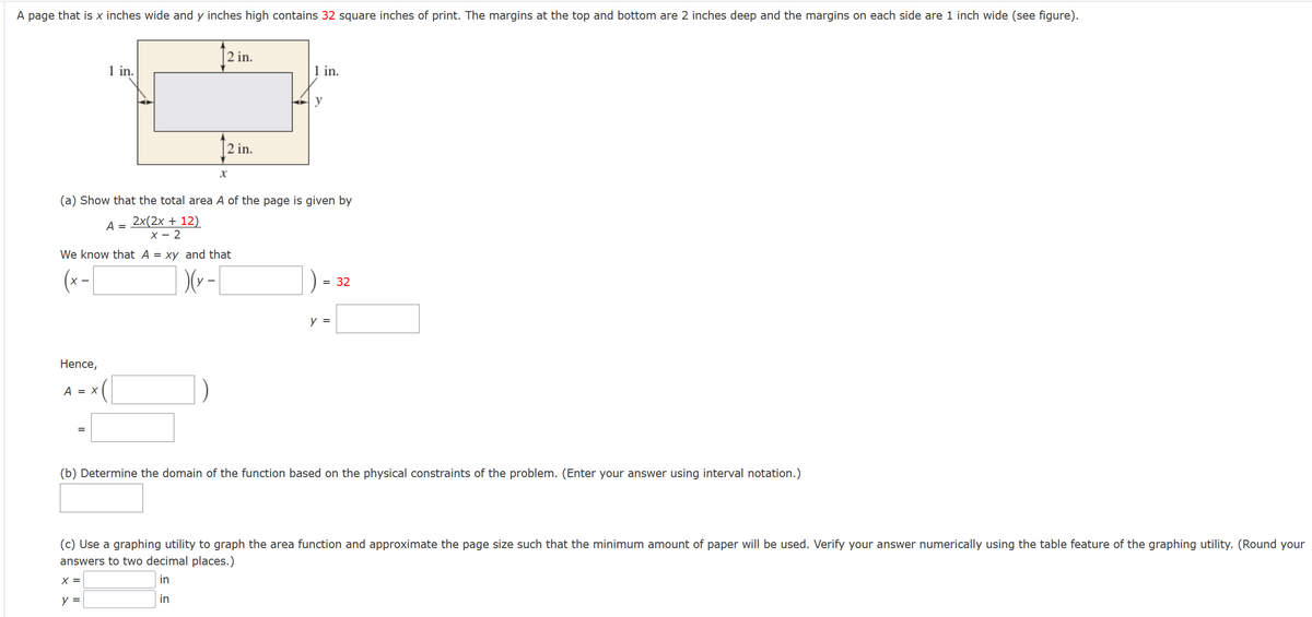 A page that is x inches wide and y inches high contains 32 square inches of print. The margins at the top and bottom are 2 inches deep and the margins on each side are 1 inch wide (see figure).
Hence,
A = X
1 in.
=
2 in.
We know that A = xy and that
(x-[
)(y-
2 in.
(a) Show that the total area A of the page is given by
A =
2x(2x + 12)
x - 2
X
y =
1 in.
y
= 32
y =
(b) Determine the domain of the function based on the physical constraints of the problem. (Enter your answer using interval notation.)
(c) Use a graphing utility to graph the area function and approximate the page size such that the minimum amount of paper will be used. Verify your answer numerically using the table feature of the graphing utility. (Round your
answers to two decimal places.)
X =
in
in