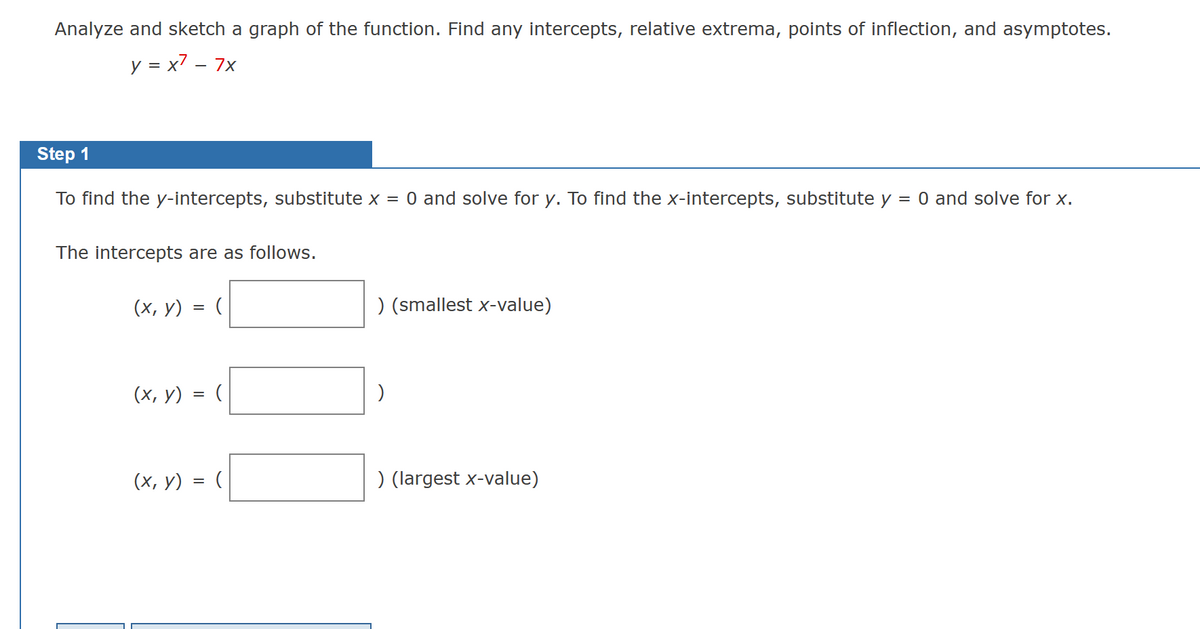 Analyze and sketch a graph of the function. Find any intercepts, relative extrema, points of inflection, and asymptotes.
y = x² - 7x
Step 1
To find the y-intercepts, substitute x = 0 and solve for y. To find the x-intercepts, substitute y = 0 and solve for x.
The intercepts are as follows.
(x, y) = (
(x, y) = (
(x, y) = (
) (smallest x-value)
)
) (largest x-value)