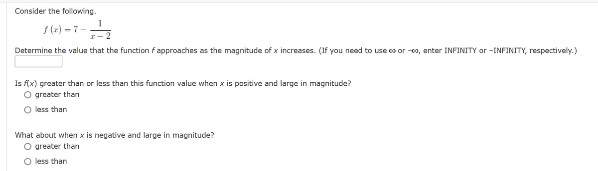 Consider the following.
1
f(x) = 7- / -² 2
Determine the value that the function f approaches as the magnitude of x increases. (If you need to use ∞ or -∞, enter INFINITY or -INFINITY, respectively.)
Is f(x) greater than or less than this function value when x is positive and large in magnitude?
O greater than
less than
What about when x is negative and large in magnitude?
O greater than
less than