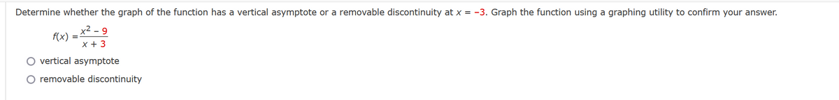 Determine whether the graph of the function has a vertical asymptote or a removable discontinuity at x = -3. Graph the function using a graphing utility to confirm your answer.
y2 - 9
f(x)
x + 3
O vertical asymptote
removable discontinuity