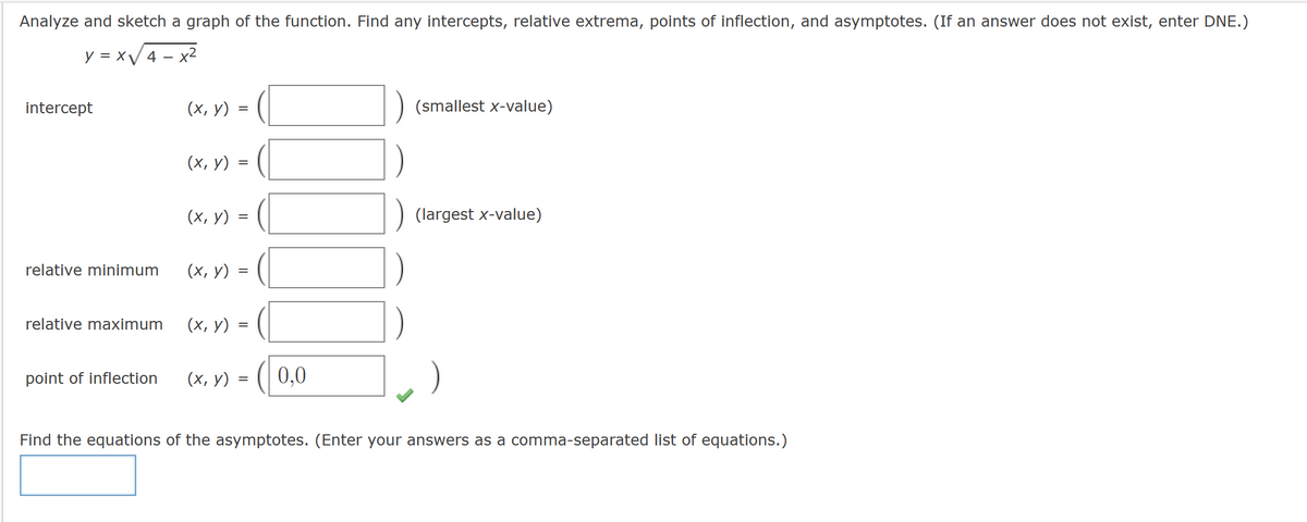 Analyze and sketch a graph of the function. Find any intercepts, relative extrema, points of inflection, and asymptotes. (If an answer does not exist, enter DNE.)
y=x√√√4-x²
intercept
relative minimum
relative maximum
point of inflection
(x, y)
(x, y):
(x, y)
=
=
(x, y)
=
(x, y) =
(x, y) =
=
=
0,0
(smallest x-value)
(largest x-value)
Find the equations of the asymptotes. (Enter your answers as a comma-separated list of equations.)