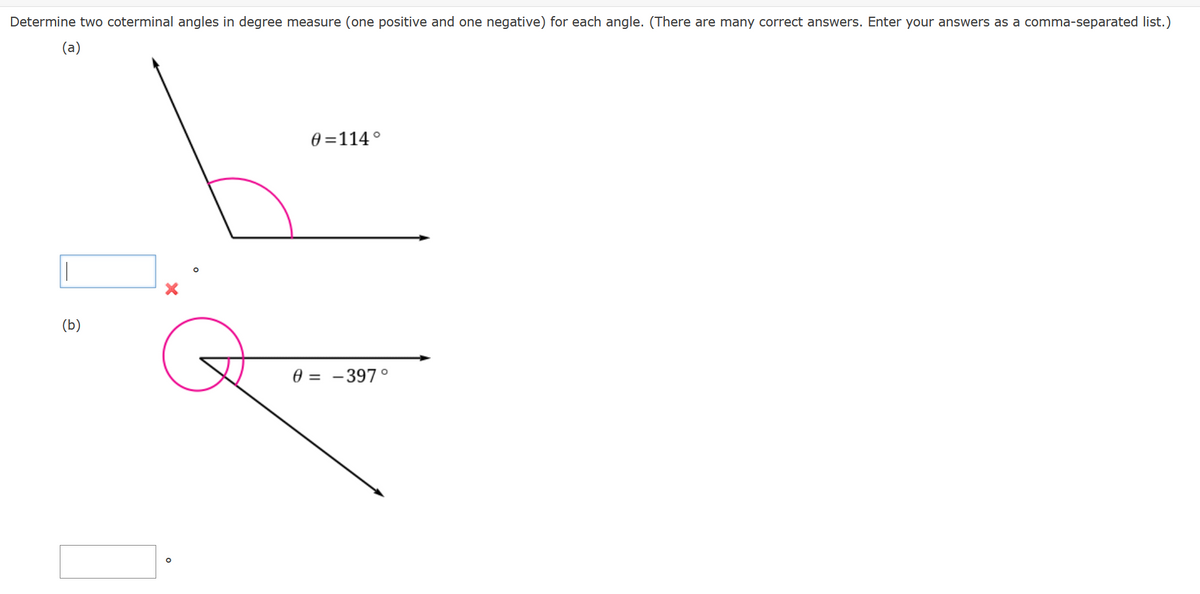 Determine two coterminal angles in degree measure (one positive and one negative) for each angle. (There are many correct answers. Enter your answers as a comma-separated list.)
(a)
(b)
G
0=114°
0 = -397°