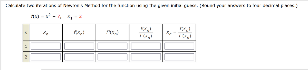 Calculate two iterations of Newton's Method for the function using the given initial guess. (Round your answers to four decimal places.)
f(x) = x² − 7, X₁ = 2
n
1
2
Xn
f(xn)
f'(xn)
f(xn)
f'(xn)
Xn
f(xn)
f'(x)